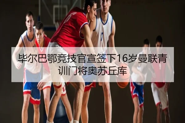 毕尔巴鄂竞技官宣签下16岁曼联青训门将奥苏丘库