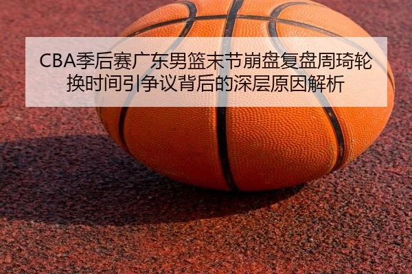 CBA季后赛广东男篮末节崩盘复盘周琦轮换时间引争议背后的深层原因解析